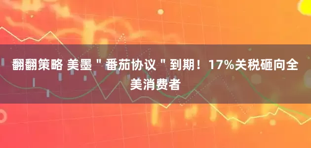 翻翻策略 美墨＂番茄协议＂到期！17%关税砸向全美消费者