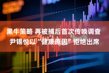 黑牛策略 再被捕后首次传唤调查 尹锡悦以“健康原因”拒绝出席