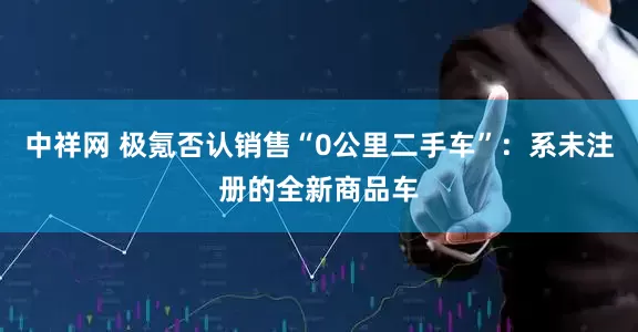 中祥网 极氪否认销售“0公里二手车”：系未注册的全新商品车
