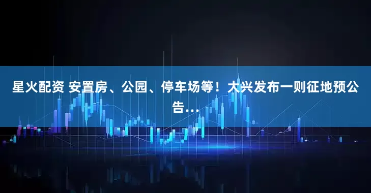 星火配资 安置房、公园、停车场等！大兴发布一则征地预公告…