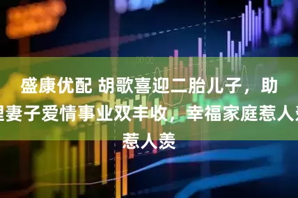盛康优配 胡歌喜迎二胎儿子，助理妻子爱情事业双丰收，幸福家庭惹人羡