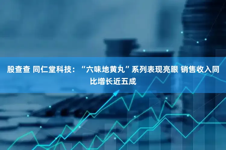 股查查 同仁堂科技：“六味地黄丸”系列表现亮眼 销售收入同比增长近五成