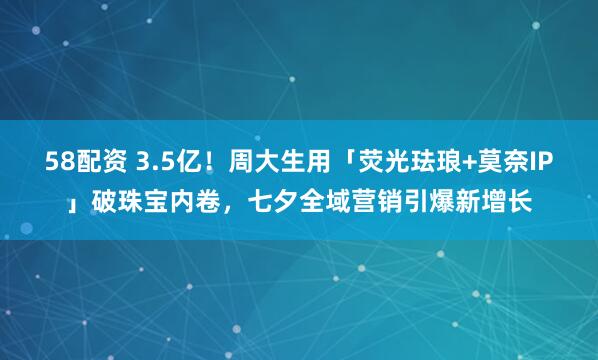 58配资 3.5亿！周大生用「荧光珐琅+莫奈IP」破珠宝内卷，七夕全域营销引爆新增长