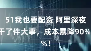 51我也要配资 阿里深夜干了件大事，成本暴降90%！