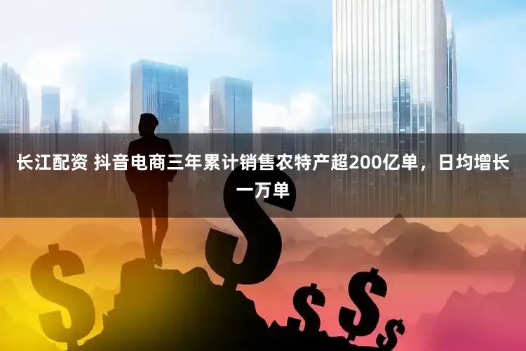 长江配资 抖音电商三年累计销售农特产超200亿单，日均增长一万单