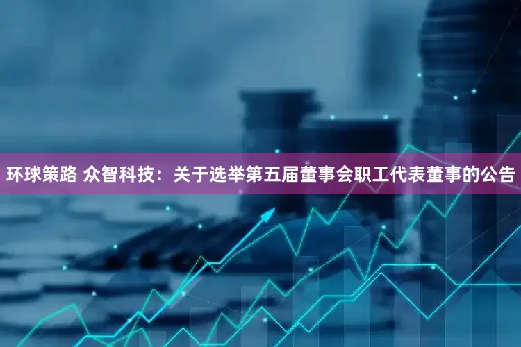 环球策路 众智科技：关于选举第五届董事会职工代表董事的公告