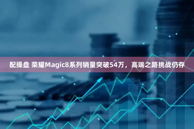 配操盘 荣耀Magic8系列销量突破54万，高端之路挑战仍存