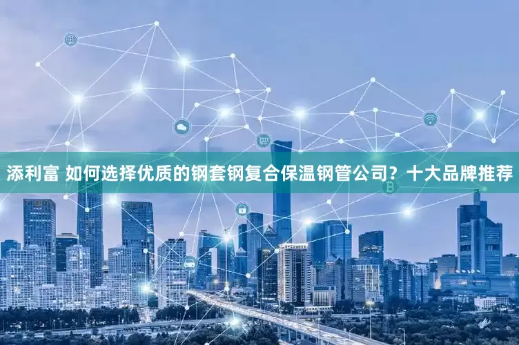 添利富 如何选择优质的钢套钢复合保温钢管公司？十大品牌推荐