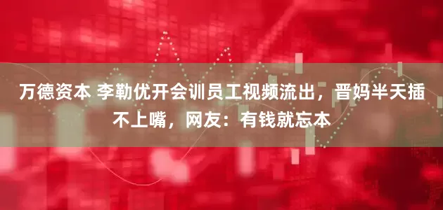 万德资本 李勒优开会训员工视频流出，晋妈半天插不上嘴，网友：有钱就忘本