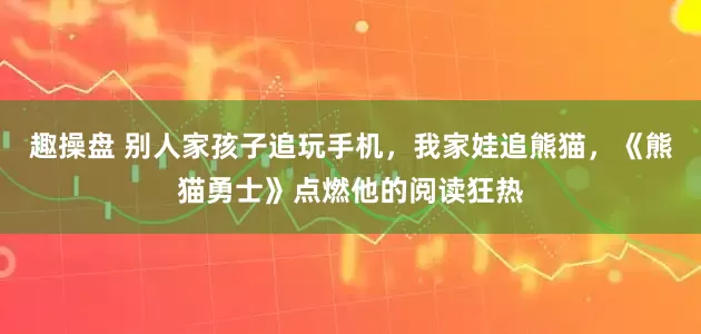 趣操盘 别人家孩子追玩手机，我家娃追熊猫，《熊猫勇士》点燃他的阅读狂热