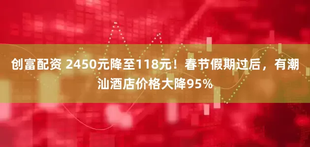 创富配资 2450元降至118元！春节假期过后，有潮汕酒店价格大降95%