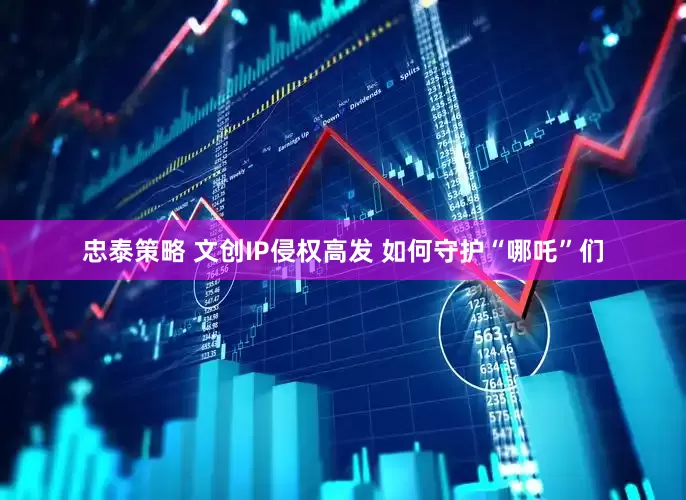 忠泰策略 文创IP侵权高发 如何守护“哪吒”们