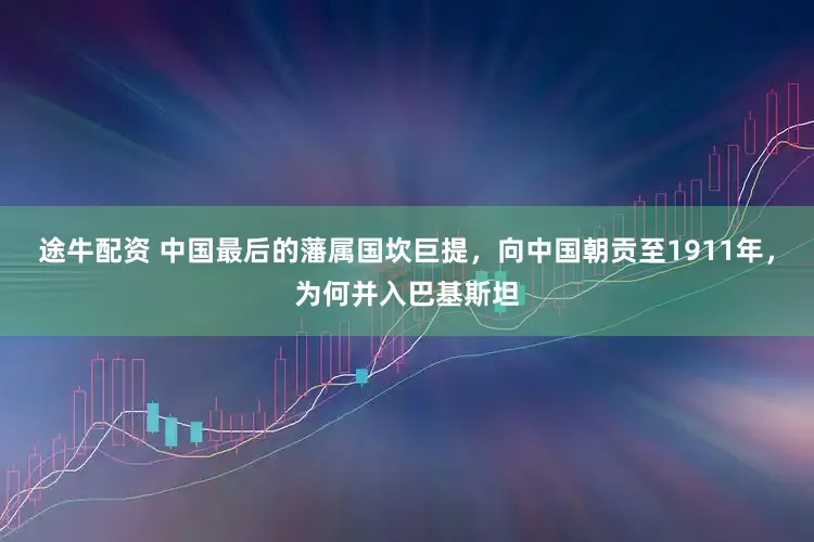 途牛配资 中国最后的藩属国坎巨提，向中国朝贡至1911年，为何并入巴基斯坦