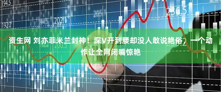 资生网 刘亦菲米兰封神！深V开到腰却没人敢说艳俗，一个动作让全网闭嘴惊艳