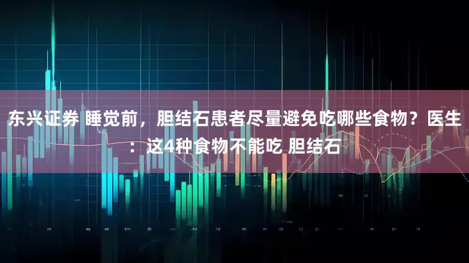 东兴证券 睡觉前，胆结石患者尽量避免吃哪些食物？医生：这4种食物不能吃 胆结石