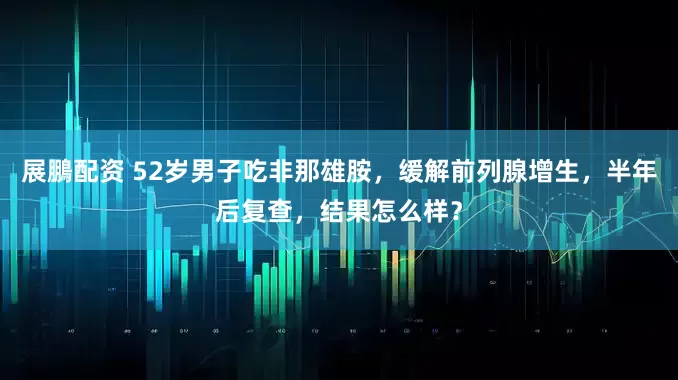 展鵬配资 52岁男子吃非那雄胺，缓解前列腺增生，半年后复查，结果怎么样？